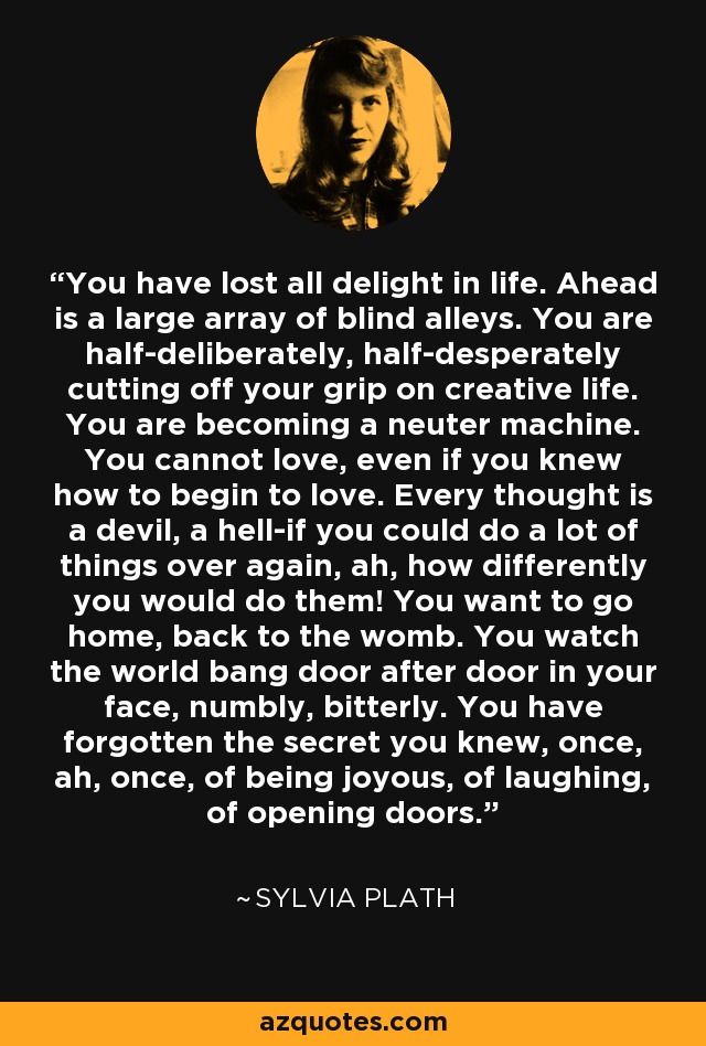 You have lost all delight in life. Ahead is a large array of blind alleys. You are half-deliberately, half-desperately cutting off your grip on creative life. You are becoming a neuter machine. You cannot love, even if you knew how to begin to love. Every thought is a devil, a hell-if you could do a lot of things over again, ah, how differently you would do them! You want to go home, back to the womb. You watch the world bang door after door in your face, numbly, bitterly. You have forgotten the secret you knew, once, ah, once, of being joyous, of laughing, of opening doors. - Sylvia Plath