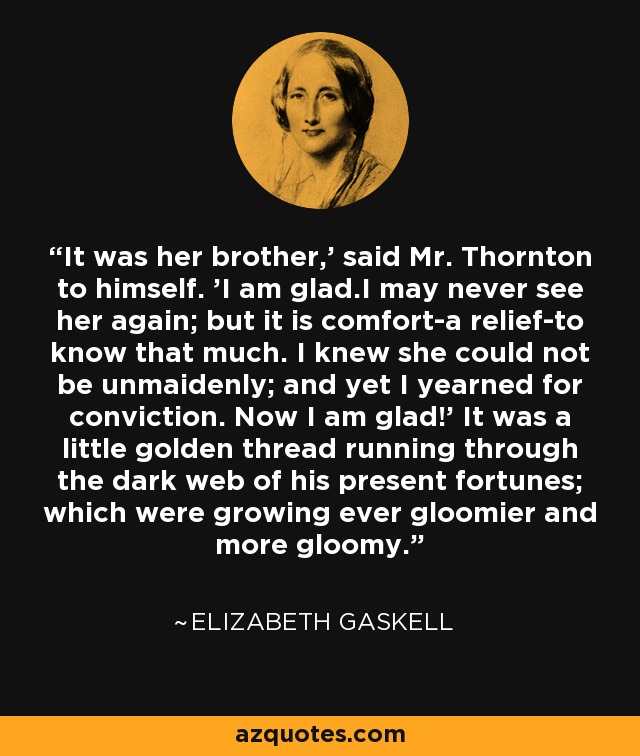 It was her brother,' said Mr. Thornton to himself. 'I am glad.I may never see her again; but it is comfort-a relief-to know that much. I knew she could not be unmaidenly; and yet I yearned for conviction. Now I am glad!' It was a little golden thread running through the dark web of his present fortunes; which were growing ever gloomier and more gloomy. - Elizabeth Gaskell