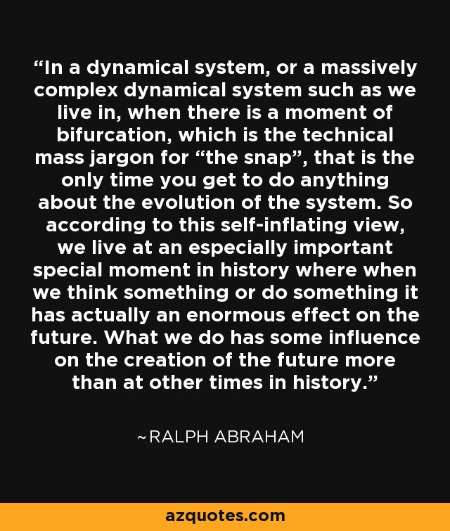 In a dynamical system, or a massively complex dynamical system such as we live in, when there is a moment of bifurcation, which is the technical mass jargon for “the snap”, that is the only time you get to do anything about the evolution of the system. So according to this self-inflating view, we live at an especially important special moment in history where when we think something or do something it has actually an enormous effect on the future. What we do has some influence on the creation of the future more than at other times in history. - Ralph Abraham