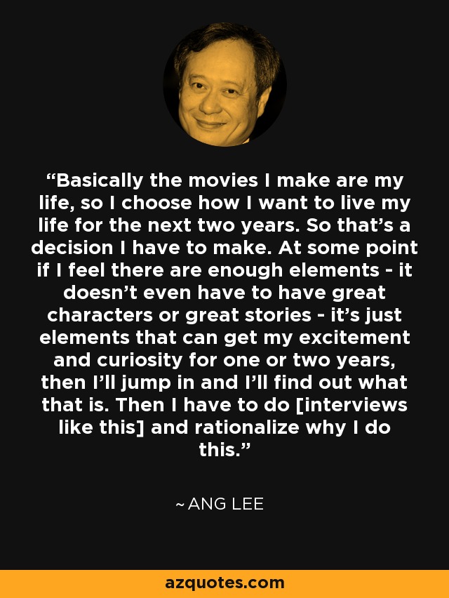 Basically the movies I make are my life, so I choose how I want to live my life for the next two years. So that's a decision I have to make. At some point if I feel there are enough elements - it doesn't even have to have great characters or great stories - it's just elements that can get my excitement and curiosity for one or two years, then I'll jump in and I'll find out what that is. Then I have to do [interviews like this] and rationalize why I do this. - Ang Lee