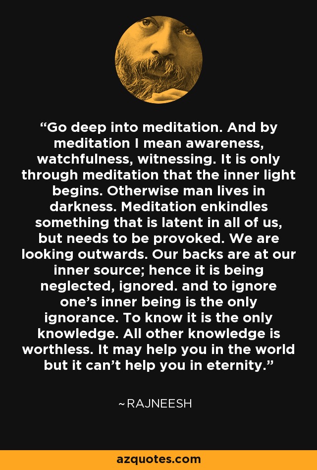 Go deep into meditation. And by meditation I mean awareness, watchfulness, witnessing. It is only through meditation that the inner light begins. Otherwise man lives in darkness. Meditation enkindles something that is latent in all of us, but needs to be provoked. We are looking outwards. Our backs are at our inner source; hence it is being neglected, ignored. and to ignore one's inner being is the only ignorance. To know it is the only knowledge. All other knowledge is worthless. It may help you in the world but it can't help you in eternity. - Rajneesh
