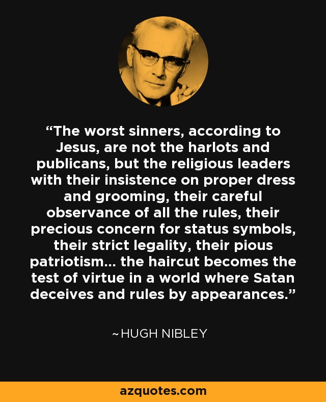 The worst sinners, according to Jesus, are not the harlots and publicans, but the religious leaders with their insistence on proper dress and grooming, their careful observance of all the rules, their precious concern for status symbols, their strict legality, their pious patriotism... the haircut becomes the test of virtue in a world where Satan deceives and rules by appearances. - Hugh Nibley