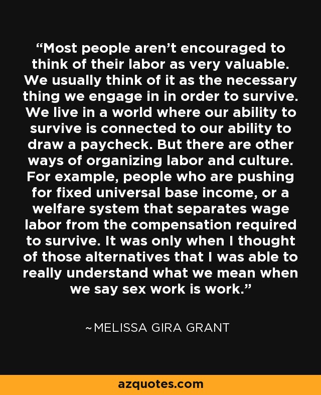 Most people aren't encouraged to think of their labor as very valuable. We usually think of it as the necessary thing we engage in in order to survive. We live in a world where our ability to survive is connected to our ability to draw a paycheck. But there are other ways of organizing labor and culture. For example, people who are pushing for fixed universal base income, or a welfare system that separates wage labor from the compensation required to survive. It was only when I thought of those alternatives that I was able to really understand what we mean when we say sex work is work. - Melissa Gira Grant