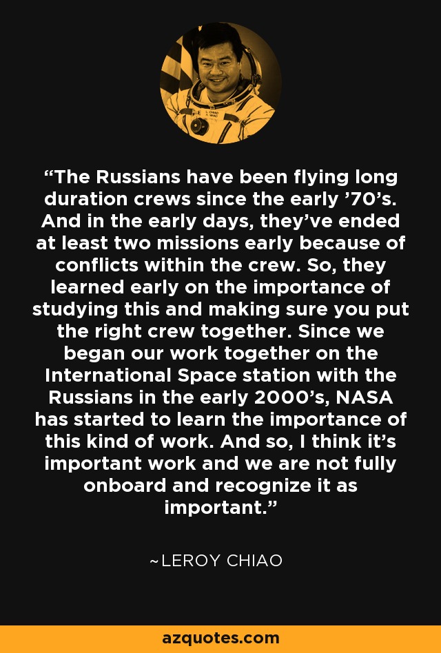 The Russians have been flying long duration crews since the early '70's. And in the early days, they've ended at least two missions early because of conflicts within the crew. So, they learned early on the importance of studying this and making sure you put the right crew together. Since we began our work together on the International Space station with the Russians in the early 2000's, NASA has started to learn the importance of this kind of work. And so, I think it's important work and we are not fully onboard and recognize it as important. - Leroy Chiao