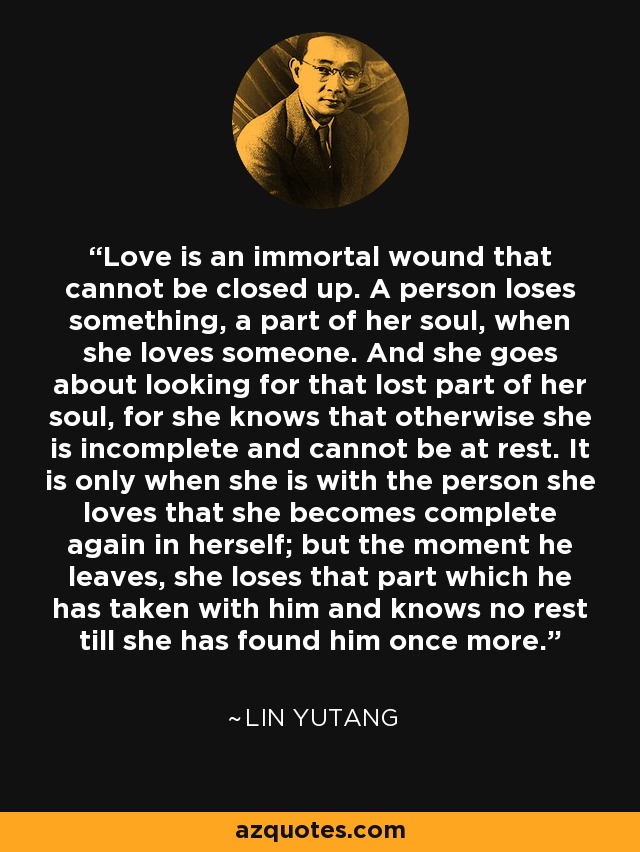 Love is an immortal wound that cannot be closed up. A person loses something, a part of her soul, when she loves someone. And she goes about looking for that lost part of her soul, for she knows that otherwise she is incomplete and cannot be at rest. It is only when she is with the person she loves that she becomes complete again in herself; but the moment he leaves, she loses that part which he has taken with him and knows no rest till she has found him once more. - Lin Yutang