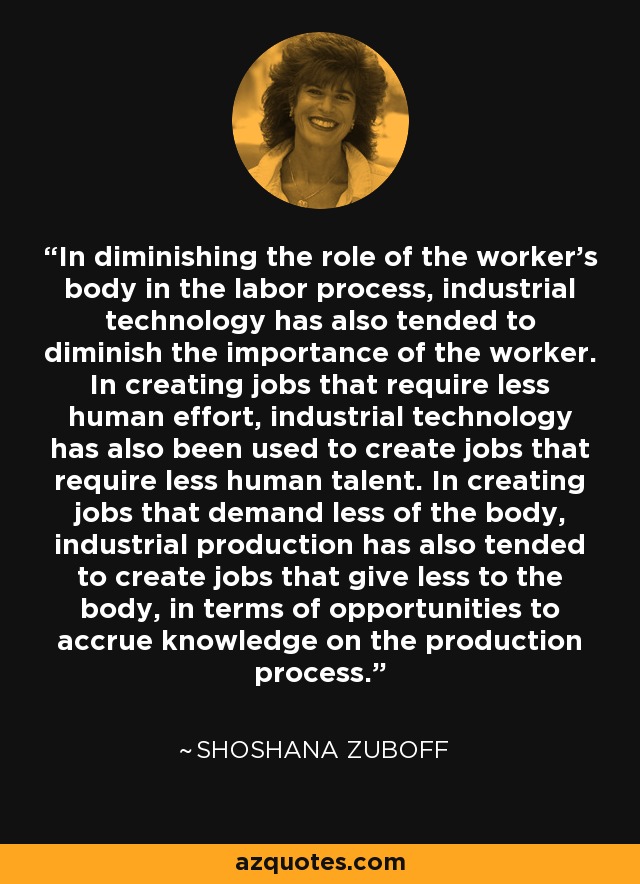 In diminishing the role of the worker's body in the labor process, industrial technology has also tended to diminish the importance of the worker. In creating jobs that require less human effort, industrial technology has also been used to create jobs that require less human talent. In creating jobs that demand less of the body, industrial production has also tended to create jobs that give less to the body, in terms of opportunities to accrue knowledge on the production process. - Shoshana Zuboff