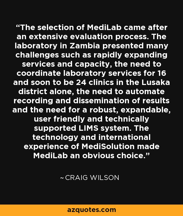 The selection of MediLab came after an extensive evaluation process. The laboratory in Zambia presented many challenges such as rapidly expanding services and capacity, the need to coordinate laboratory services for 16 and soon to be 24 clinics in the Lusaka district alone, the need to automate recording and dissemination of results and the need for a robust, expandable, user friendly and technically supported LIMS system. The technology and international experience of MediSolution made MediLab an obvious choice. - Craig Wilson