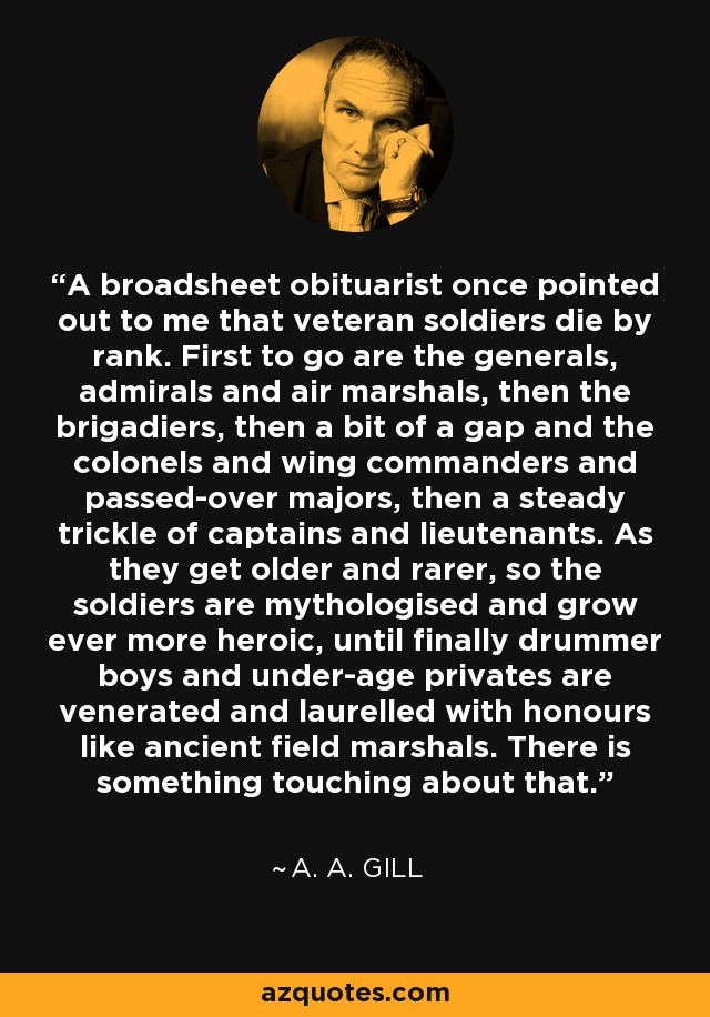 A broadsheet obituarist once pointed out to me that veteran soldiers die by rank. First to go are the generals, admirals and air marshals, then the brigadiers, then a bit of a gap and the colonels and wing commanders and passed-over majors, then a steady trickle of captains and lieutenants. As they get older and rarer, so the soldiers are mythologised and grow ever more heroic, until finally drummer boys and under-age privates are venerated and laurelled with honours like ancient field marshals. There is something touching about that. - A. A. Gill