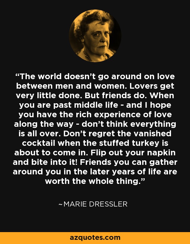 The world doesn't go around on love between men and women. Lovers get very little done. But friends do. When you are past middle life - and I hope you have the rich experience of love along the way - don't think everything is all over. Don't regret the vanished cocktail when the stuffed turkey is about to come in. Flip out your napkin and bite into it! Friends you can gather around you in the later years of life are worth the whole thing. - Marie Dressler