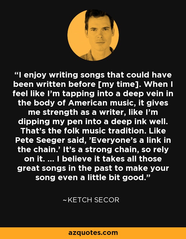 I enjoy writing songs that could have been written before [my time]. When I feel like I'm tapping into a deep vein in the body of American music, it gives me strength as a writer, like I'm dipping my pen into a deep ink well. That's the folk music tradition. Like Pete Seeger said, 'Everyone's a link in the chain.' It's a strong chain, so rely on it. ... I believe it takes all those great songs in the past to make your song even a little bit good. - Ketch Secor