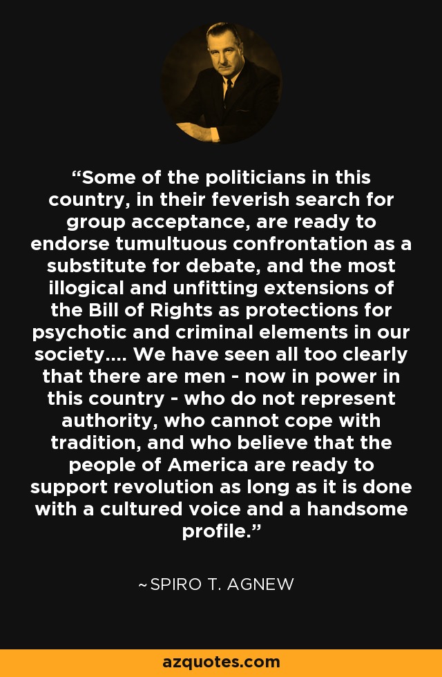 Some of the politicians in this country, in their feverish search for group acceptance, are ready to endorse tumultuous confrontation as a substitute for debate, and the most illogical and unfitting extensions of the Bill of Rights as protections for psychotic and criminal elements in our society.... We have seen all too clearly that there are men - now in power in this country - who do not represent authority, who cannot cope with tradition, and who believe that the people of America are ready to support revolution as long as it is done with a cultured voice and a handsome profile. - Spiro T. Agnew