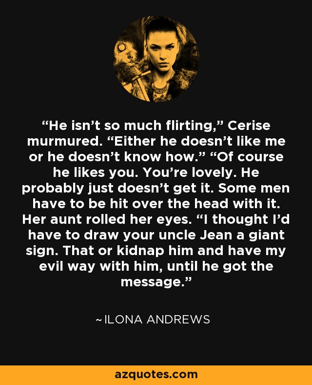 He isn’t so much flirting,” Cerise murmured. “Either he doesn’t like me or he doesn’t know how.” “Of course he likes you. You’re lovely. He probably just doesn’t get it. Some men have to be hit over the head with it. Her aunt rolled her eyes. “I thought I’d have to draw your uncle Jean a giant sign. That or kidnap him and have my evil way with him, until he got the message. - Ilona Andrews