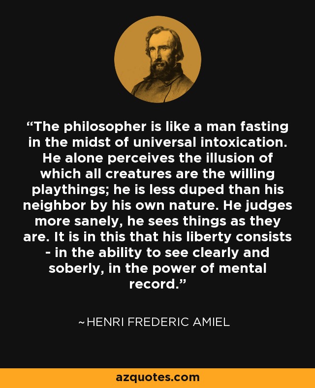 The philosopher is like a man fasting in the midst of universal intoxication. He alone perceives the illusion of which all creatures are the willing playthings; he is less duped than his neighbor by his own nature. He judges more sanely, he sees things as they are. It is in this that his liberty consists - in the ability to see clearly and soberly, in the power of mental record. - Henri Frederic Amiel