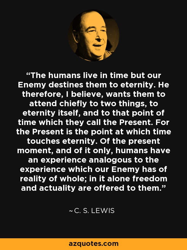 The humans live in time but our Enemy destines them to eternity. He therefore, I believe, wants them to attend chiefly to two things, to eternity itself, and to that point of time which they call the Present. For the Present is the point at which time touches eternity. Of the present moment, and of it only, humans have an experience analogous to the experience which our Enemy has of reality of whole; in it alone freedom and actuality are offered to them. - C. S. Lewis