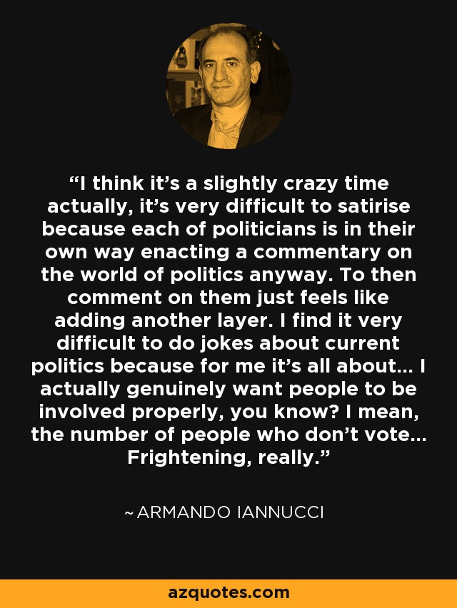 I think it's a slightly crazy time actually, it's very difficult to satirise because each of politicians is in their own way enacting a commentary on the world of politics anyway. To then comment on them just feels like adding another layer. I find it very difficult to do jokes about current politics because for me it's all about... I actually genuinely want people to be involved properly, you know? I mean, the number of people who don't vote... Frightening, really. - Armando Iannucci