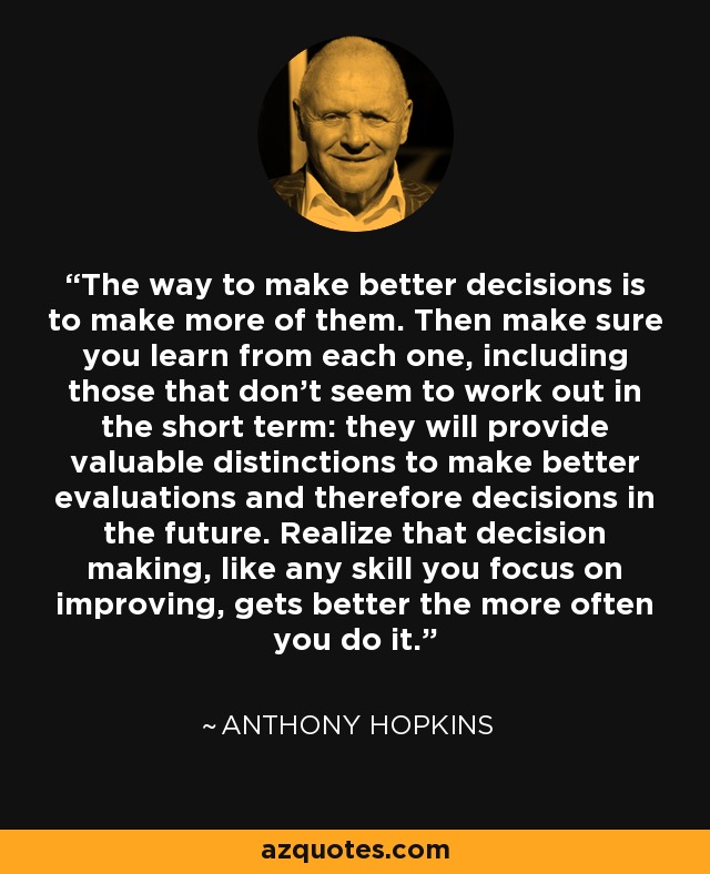 The way to make better decisions is to make more of them. Then make sure you learn from each one, including those that don't seem to work out in the short term: they will provide valuable distinctions to make better evaluations and therefore decisions in the future. Realize that decision making, like any skill you focus on improving, gets better the more often you do it. - Anthony Hopkins