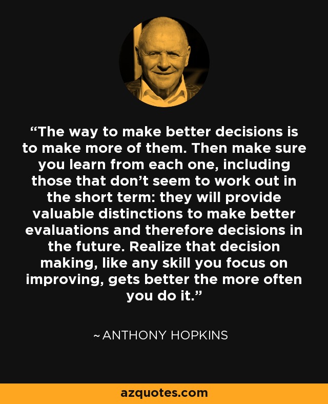 The way to make better decisions is to make more of them. Then make sure you learn from each one, including those that don't seem to work out in the short term: they will provide valuable distinctions to make better evaluations and therefore decisions in the future. Realize that decision making, like any skill you focus on improving, gets better the more often you do it. - Anthony Hopkins