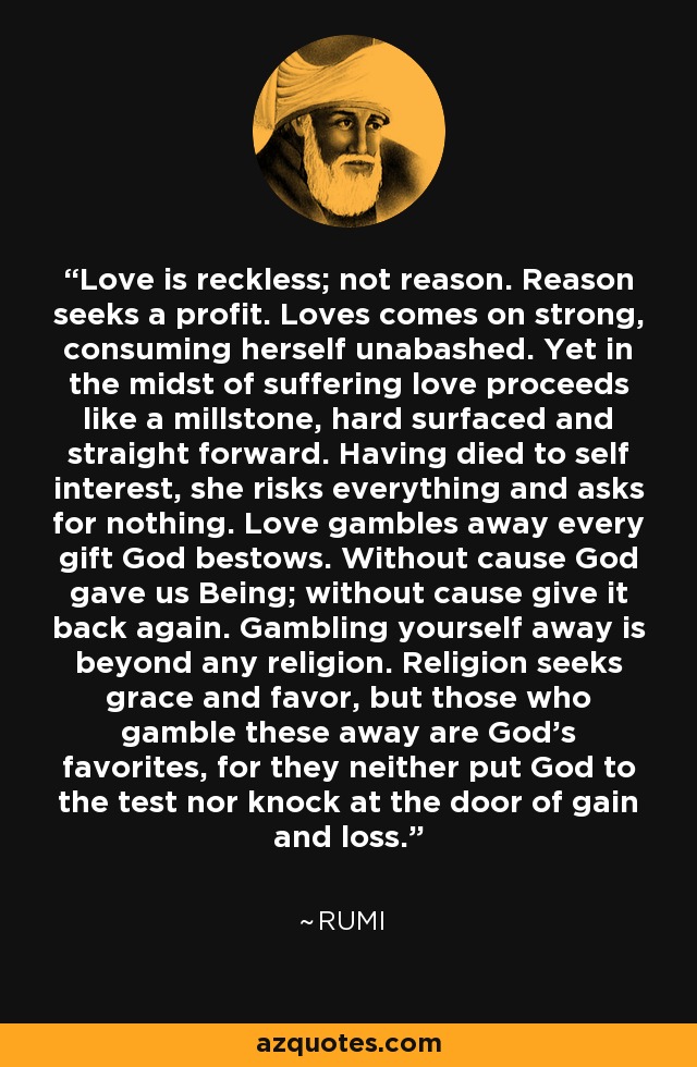 Love is reckless; not reason. Reason seeks a profit. Loves comes on strong, consuming herself unabashed. Yet in the midst of suffering love proceeds like a millstone, hard surfaced and straight forward. Having died to self interest, she risks everything and asks for nothing. Love gambles away every gift God bestows. Without cause God gave us Being; without cause give it back again. Gambling yourself away is beyond any religion. Religion seeks grace and favor, but those who gamble these away are God's favorites, for they neither put God to the test nor knock at the door of gain and loss. - Rumi