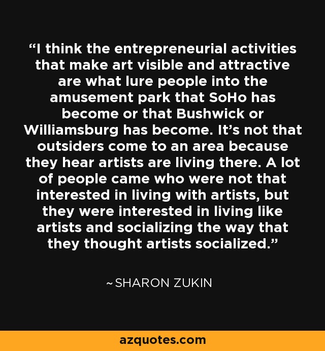 I think the entrepreneurial activities that make art visible and attractive are what lure people into the amusement park that SoHo has become or that Bushwick or Williamsburg has become. It's not that outsiders come to an area because they hear artists are living there. A lot of people came who were not that interested in living with artists, but they were interested in living like artists and socializing the way that they thought artists socialized. - Sharon Zukin