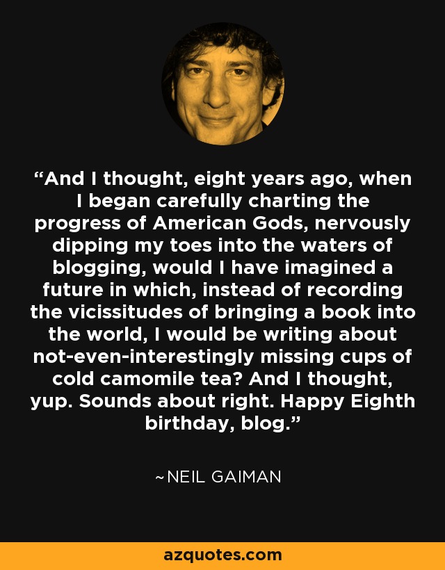 And I thought, eight years ago, when I began carefully charting the progress of American Gods, nervously dipping my toes into the waters of blogging, would I have imagined a future in which, instead of recording the vicissitudes of bringing a book into the world, I would be writing about not-even-interestingly missing cups of cold camomile tea? And I thought, yup. Sounds about right. Happy Eighth birthday, blog. - Neil Gaiman