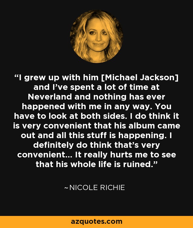 I grew up with him [Michael Jackson] and I've spent a lot of time at Neverland and nothing has ever happened with me in any way. You have to look at both sides. I do think it is very convenient that his album came out and all this stuff is happening. I definitely do think that's very convenient... It really hurts me to see that his whole life is ruined. - Nicole Richie
