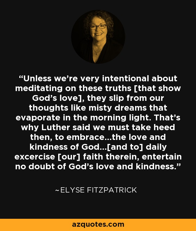 Unless we're very intentional about meditating on these truths [that show God's love], they slip from our thoughts like misty dreams that evaporate in the morning light. That's why Luther said we must take heed then, to embrace...the love and kindness of God...[and to] daily excercise [our] faith therein, entertain no doubt of God's love and kindness. - Elyse Fitzpatrick