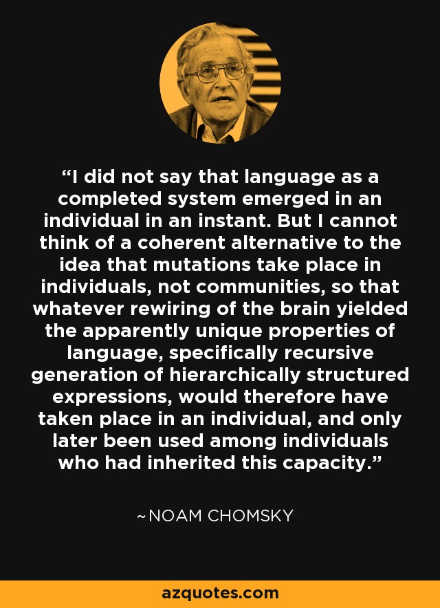 I did not say that language as a completed system emerged in an individual in an instant. But I cannot think of a coherent alternative to the idea that mutations take place in individuals, not communities, so that whatever rewiring of the brain yielded the apparently unique properties of language, specifically recursive generation of hierarchically structured expressions, would therefore have taken place in an individual, and only later been used among individuals who had inherited this capacity. - Noam Chomsky