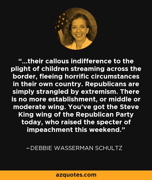 ...their callous indifference to the plight of children streaming across the border, fleeing horrific circumstances in their own country. Republicans are simply strangled by extremism. There is no more establishment, or middle or moderate wing. You've got the Steve King wing of the Republican Party today, who raised the specter of impeachment this weekend. - Debbie Wasserman Schultz