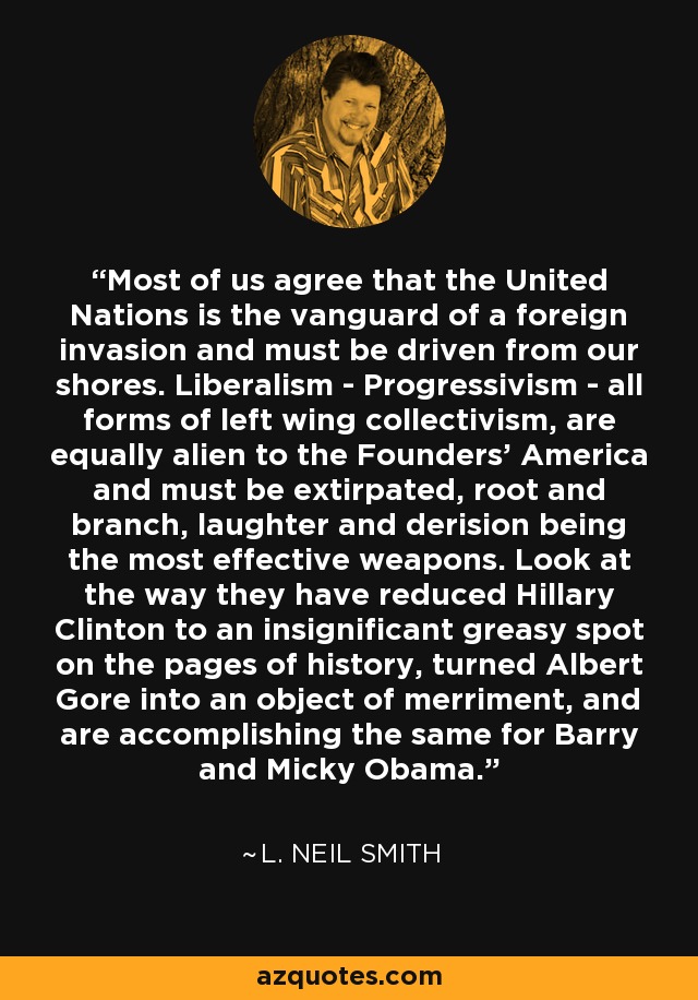 Most of us agree that the United Nations is the vanguard of a foreign invasion and must be driven from our shores. Liberalism - Progressivism - all forms of left wing collectivism, are equally alien to the Founders' America and must be extirpated, root and branch, laughter and derision being the most effective weapons. Look at the way they have reduced Hillary Clinton to an insignificant greasy spot on the pages of history, turned Albert Gore into an object of merriment, and are accomplishing the same for Barry and Micky Obama. - L. Neil Smith