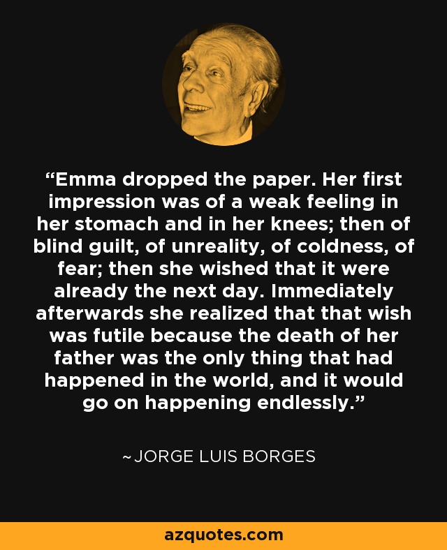 Emma dropped the paper. Her first impression was of a weak feeling in her stomach and in her knees; then of blind guilt, of unreality, of coldness, of fear; then she wished that it were already the next day. Immediately afterwards she realized that that wish was futile because the death of her father was the only thing that had happened in the world, and it would go on happening endlessly. - Jorge Luis Borges