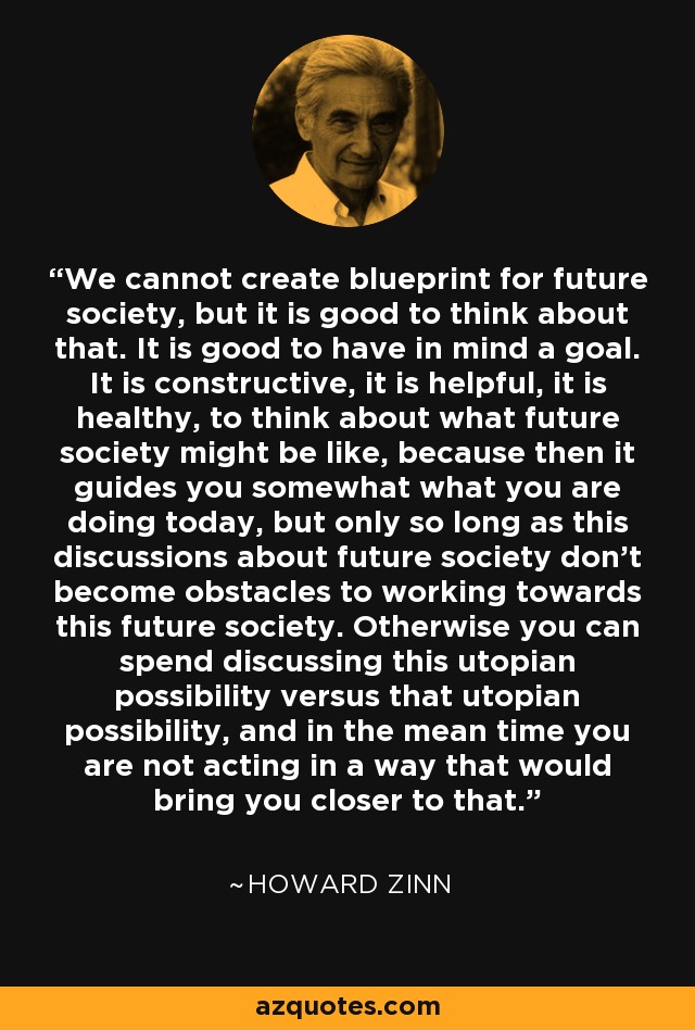 We cannot create blueprint for future society, but it is good to think about that. It is good to have in mind a goal. It is constructive, it is helpful, it is healthy, to think about what future society might be like, because then it guides you somewhat what you are doing today, but only so long as this discussions about future society don't become obstacles to working towards this future society. Otherwise you can spend discussing this utopian possibility versus that utopian possibility, and in the mean time you are not acting in a way that would bring you closer to that. - Howard Zinn