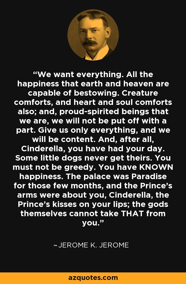 We want everything. All the happiness that earth and heaven are capable of bestowing. Creature comforts, and heart and soul comforts also; and, proud-spirited beings that we are, we will not be put off with a part. Give us only everything, and we will be content. And, after all, Cinderella, you have had your day. Some little dogs never get theirs. You must not be greedy. You have KNOWN happiness. The palace was Paradise for those few months, and the Prince's arms were about you, Cinderella, the Prince's kisses on your lips; the gods themselves cannot take THAT from you. - Jerome K. Jerome