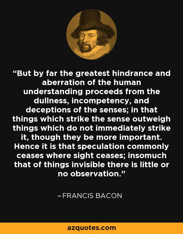 But by far the greatest hindrance and aberration of the human understanding proceeds from the dullness, incompetency, and deceptions of the senses; in that things which strike the sense outweigh things which do not immediately strike it, though they be more important. Hence it is that speculation commonly ceases where sight ceases; insomuch that of things invisible there is little or no observation. - Francis Bacon