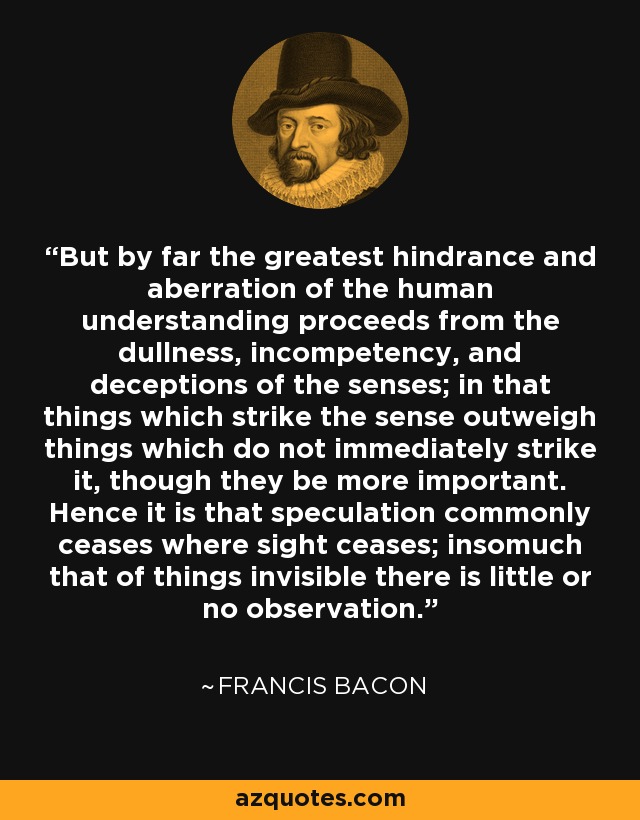 But by far the greatest hindrance and aberration of the human understanding proceeds from the dullness, incompetency, and deceptions of the senses; in that things which strike the sense outweigh things which do not immediately strike it, though they be more important. Hence it is that speculation commonly ceases where sight ceases; insomuch that of things invisible there is little or no observation. - Francis Bacon