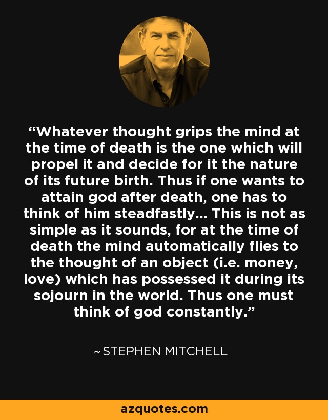 Whatever thought grips the mind at the time of death is the one which will propel it and decide for it the nature of its future birth. Thus if one wants to attain god after death, one has to think of him steadfastly... This is not as simple as it sounds, for at the time of death the mind automatically flies to the thought of an object (i.e. money, love) which has possessed it during its sojourn in the world. Thus one must think of god constantly. - Stephen Mitchell