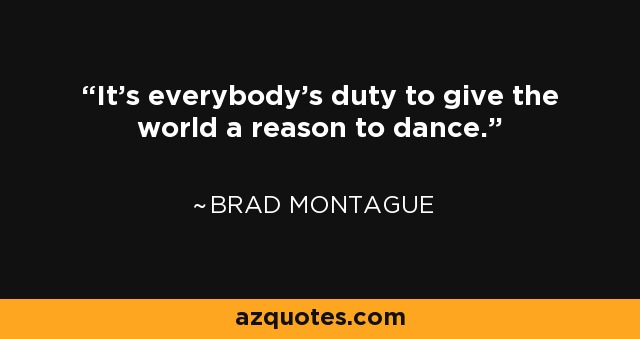 It's everybody's duty to give the world a reason to dance. - Brad Montague