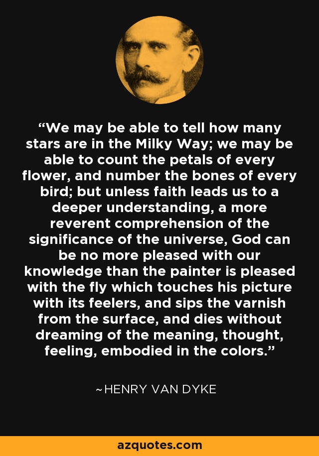 We may be able to tell how many stars are in the Milky Way; we may be able to count the petals of every flower, and number the bones of every bird; but unless faith leads us to a deeper understanding, a more reverent comprehension of the significance of the universe, God can be no more pleased with our knowledge than the painter is pleased with the fly which touches his picture with its feelers, and sips the varnish from the surface, and dies without dreaming of the meaning, thought, feeling, embodied in the colors. - Henry Van Dyke