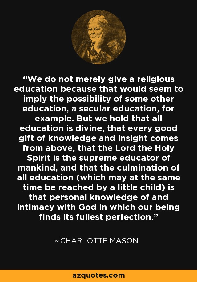 We do not merely give a religious education because that would seem to imply the possibility of some other education, a secular education, for example. But we hold that all education is divine, that every good gift of knowledge and insight comes from above, that the Lord the Holy Spirit is the supreme educator of mankind, and that the culmination of all education (which may at the same time be reached by a little child) is that personal knowledge of and intimacy with God in which our being finds its fullest perfection. - Charlotte Mason