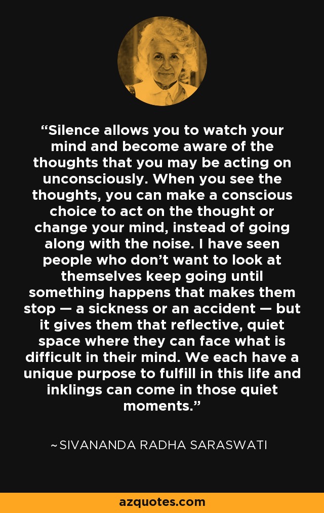 Silence allows you to watch your mind and become aware of the thoughts that you may be acting on unconsciously. When you see the thoughts, you can make a conscious choice to act on the thought or change your mind, instead of going along with the noise. I have seen people who don't want to look at themselves keep going until something happens that makes them stop — a sickness or an accident — but it gives them that reflective, quiet space where they can face what is difficult in their mind. We each have a unique purpose to fulfill in this life and inklings can come in those quiet moments. - Sivananda Radha Saraswati
