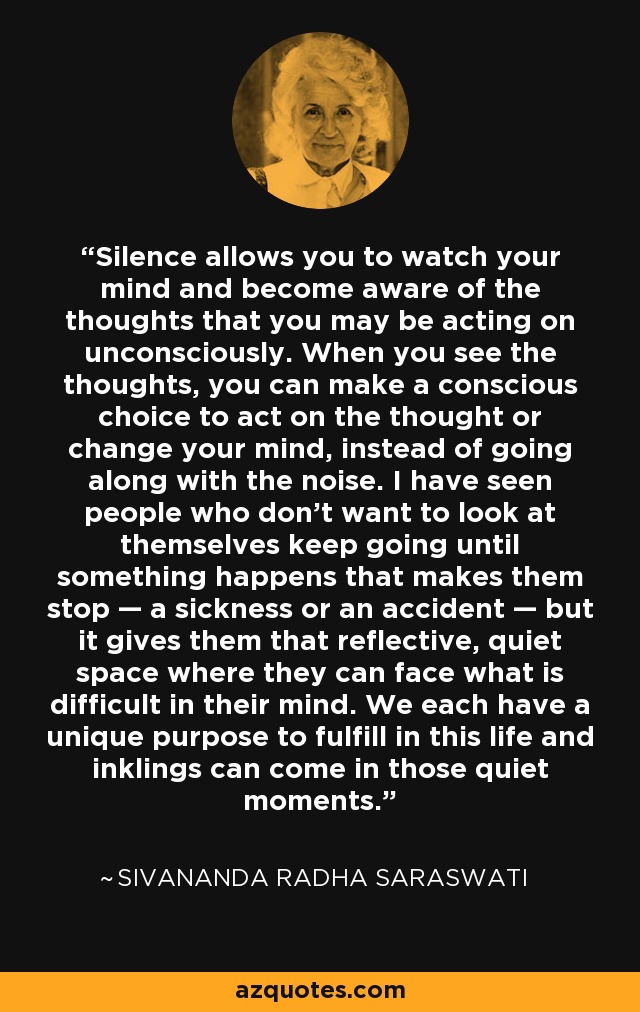 Silence allows you to watch your mind and become aware of the thoughts that you may be acting on unconsciously. When you see the thoughts, you can make a conscious choice to act on the thought or change your mind, instead of going along with the noise. I have seen people who don't want to look at themselves keep going until something happens that makes them stop — a sickness or an accident — but it gives them that reflective, quiet space where they can face what is difficult in their mind. We each have a unique purpose to fulfill in this life and inklings can come in those quiet moments. - Sivananda Radha Saraswati