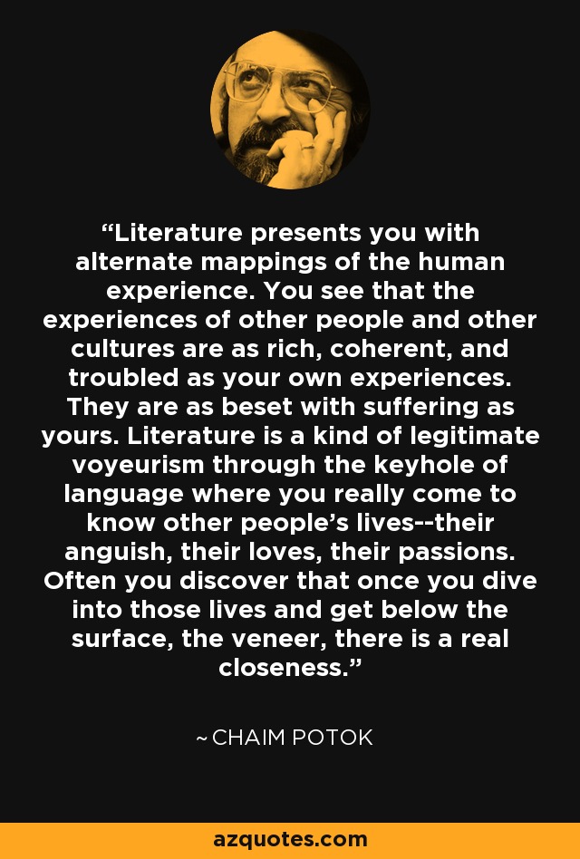 Literature presents you with alternate mappings of the human experience. You see that the experiences of other people and other cultures are as rich, coherent, and troubled as your own experiences. They are as beset with suffering as yours. Literature is a kind of legitimate voyeurism through the keyhole of language where you really come to know other people's lives--their anguish, their loves, their passions. Often you discover that once you dive into those lives and get below the surface, the veneer, there is a real closeness. - Chaim Potok