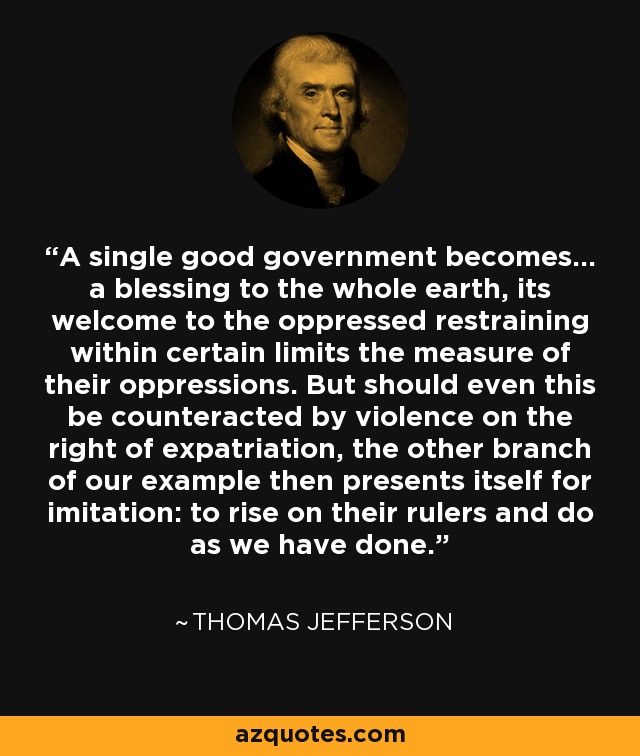 A single good government becomes... a blessing to the whole earth, its welcome to the oppressed restraining within certain limits the measure of their oppressions. But should even this be counteracted by violence on the right of expatriation, the other branch of our example then presents itself for imitation: to rise on their rulers and do as we have done. - Thomas Jefferson