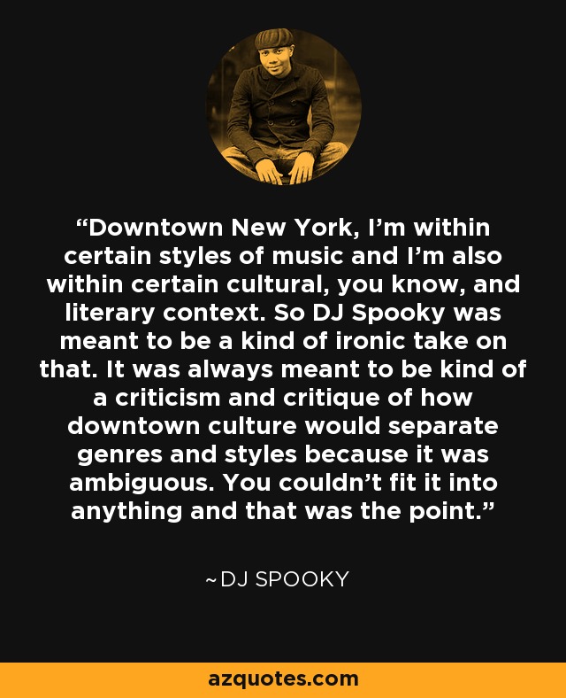 Downtown New York, I'm within certain styles of music and I'm also within certain cultural, you know, and literary context. So DJ Spooky was meant to be a kind of ironic take on that. It was always meant to be kind of a criticism and critique of how downtown culture would separate genres and styles because it was ambiguous. You couldn't fit it into anything and that was the point. - DJ Spooky