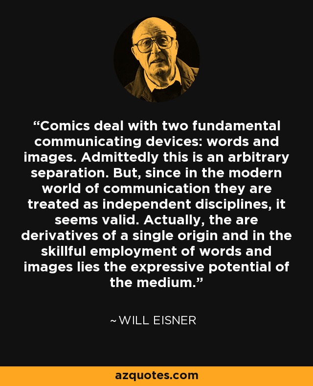 Comics deal with two fundamental communicating devices: words and images. Admittedly this is an arbitrary separation. But, since in the modern world of communication they are treated as independent disciplines, it seems valid. Actually, the are derivatives of a single origin and in the skillful employment of words and images lies the expressive potential of the medium. - Will Eisner