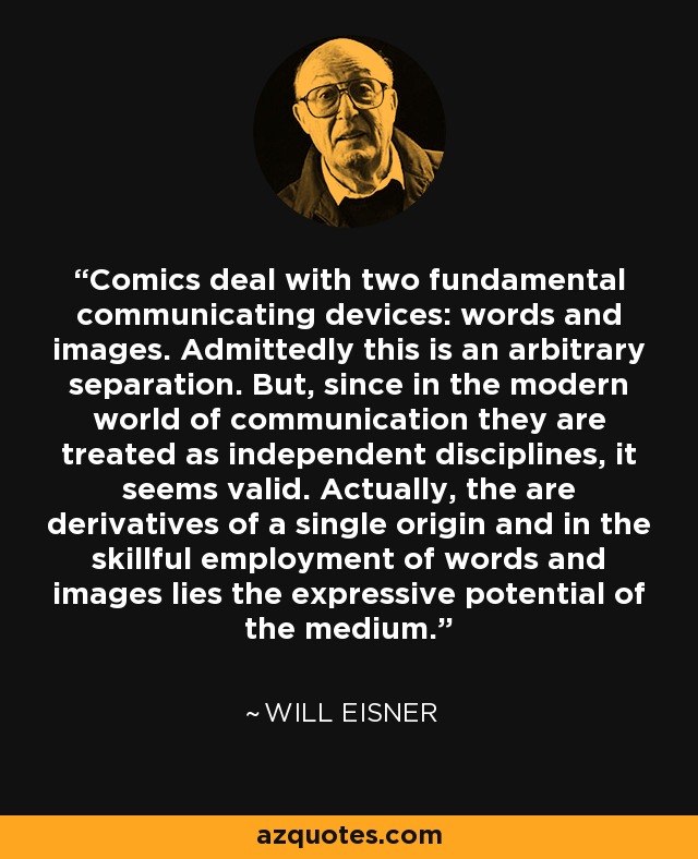 Comics deal with two fundamental communicating devices: words and images. Admittedly this is an arbitrary separation. But, since in the modern world of communication they are treated as independent disciplines, it seems valid. Actually, the are derivatives of a single origin and in the skillful employment of words and images lies the expressive potential of the medium. - Will Eisner