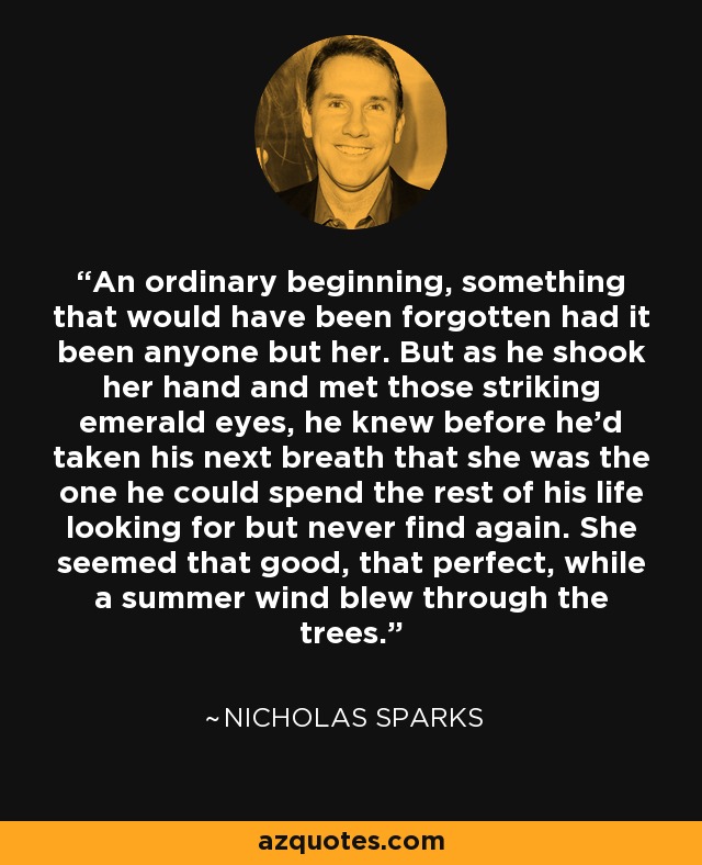 An ordinary beginning, something that would have been forgotten had it been anyone but her. But as he shook her hand and met those striking emerald eyes, he knew before he'd taken his next breath that she was the one he could spend the rest of his life looking for but never find again. She seemed that good, that perfect, while a summer wind blew through the trees. - Nicholas Sparks