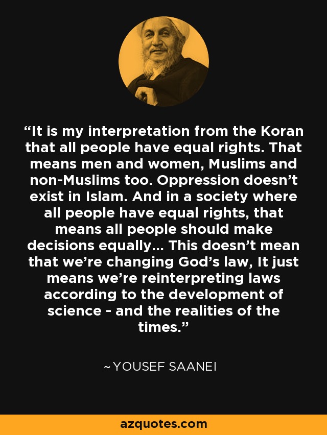 It is my interpretation from the Koran that all people have equal rights. That means men and women, Muslims and non-Muslims too. Oppression doesn't exist in Islam. And in a society where all people have equal rights, that means all people should make decisions equally... This doesn't mean that we're changing God's law, It just means we're reinterpreting laws according to the development of science - and the realities of the times. - Yousef Saanei