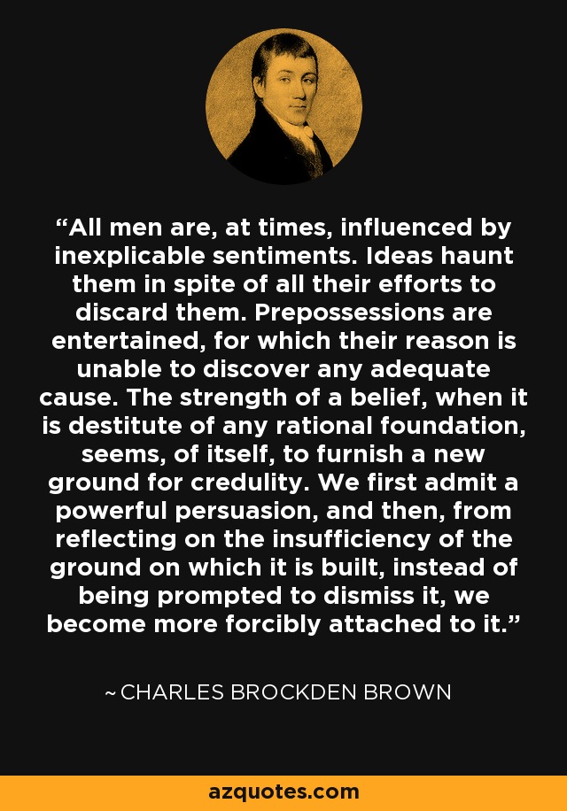 All men are, at times, influenced by inexplicable sentiments. Ideas haunt them in spite of all their efforts to discard them. Prepossessions are entertained, for which their reason is unable to discover any adequate cause. The strength of a belief, when it is destitute of any rational foundation, seems, of itself, to furnish a new ground for credulity. We first admit a powerful persuasion, and then, from reflecting on the insufficiency of the ground on which it is built, instead of being prompted to dismiss it, we become more forcibly attached to it. - Charles Brockden Brown