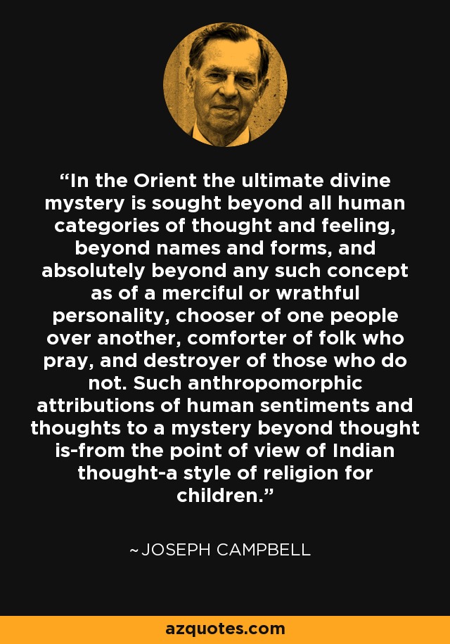 In the Orient the ultimate divine mystery is sought beyond all human categories of thought and feeling, beyond names and forms, and absolutely beyond any such concept as of a merciful or wrathful personality, chooser of one people over another, comforter of folk who pray, and destroyer of those who do not. Such anthropomorphic attributions of human sentiments and thoughts to a mystery beyond thought is-from the point of view of Indian thought-a style of religion for children. - Joseph Campbell
