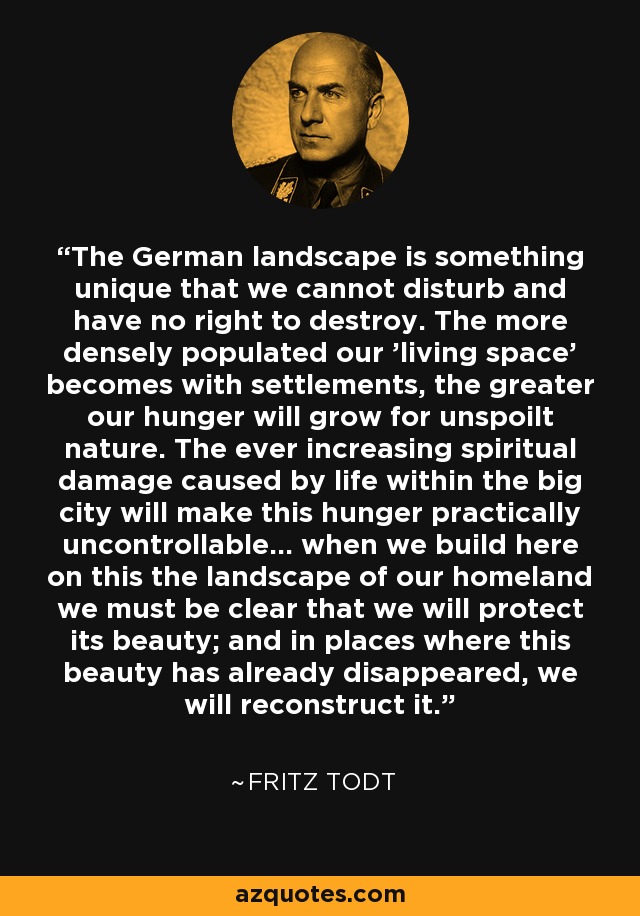 The German landscape is something unique that we cannot disturb and have no right to destroy. The more densely populated our 'living space' becomes with settlements, the greater our hunger will grow for unspoilt nature. The ever increasing spiritual damage caused by life within the big city will make this hunger practically uncontrollable... when we build here on this the landscape of our homeland we must be clear that we will protect its beauty; and in places where this beauty has already disappeared, we will reconstruct it. - Fritz Todt